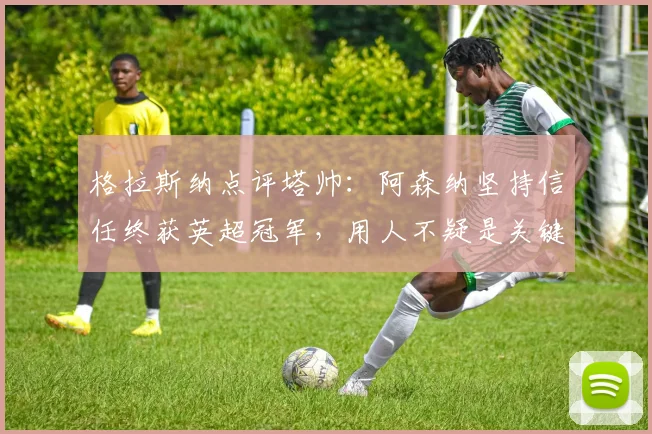 格拉斯纳点评塔帅：阿森纳坚持信任终获英超冠军，用人不疑是关键