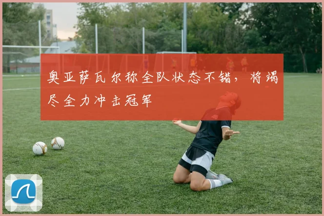 奥亚萨瓦尔称全队状态不错，将竭尽全力冲击冠军