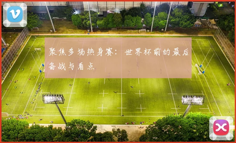 聚焦多场热身赛:世界杯前的最后备战与看点