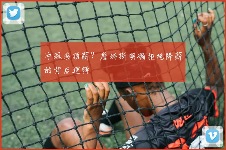 冲冠或顶薪？詹姆斯明确拒绝降薪的背后逻辑