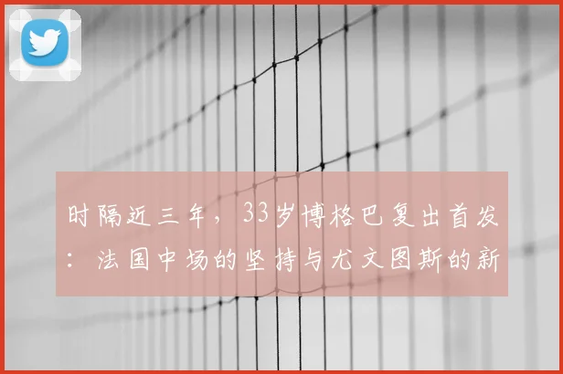 时隔近三年，33岁博格巴复出首发：法国中场的坚持与尤文图斯的新希望