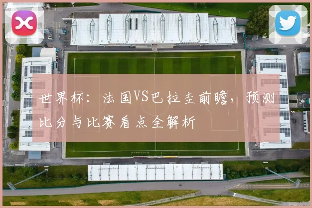 世界杯：法国VS巴拉圭前瞻，预测比分与比赛看点全解析
