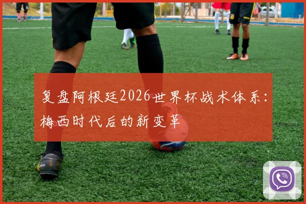 复盘阿根廷2026世界杯战术体系：梅西时代后的新变革