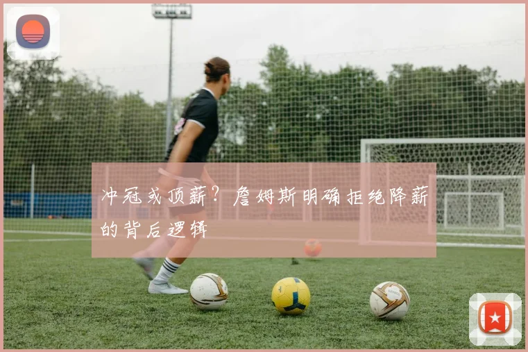 冲冠或顶薪？詹姆斯明确拒绝降薪的背后逻辑