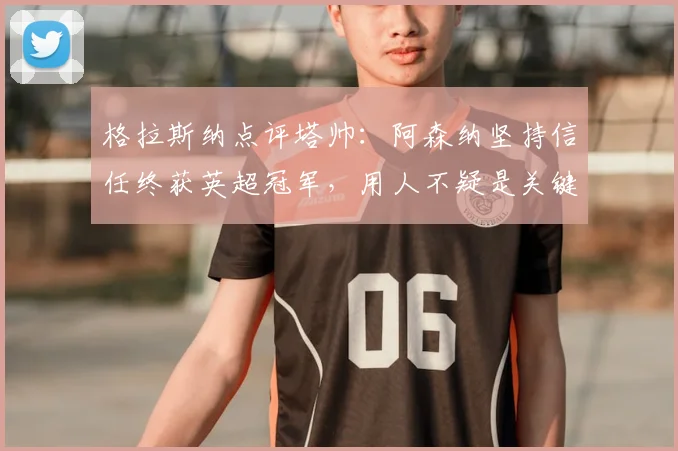 格拉斯纳点评塔帅：阿森纳坚持信任终获英超冠军，用人不疑是关键