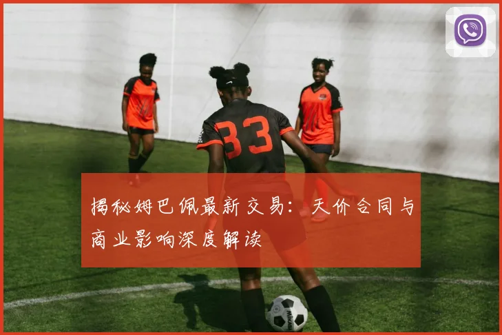 揭秘姆巴佩最新交易：天价合同与商业影响深度解读